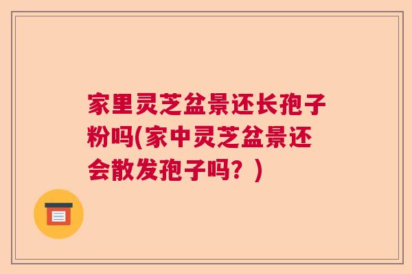 家里灵芝盆景还长孢子粉吗(家中灵芝盆景还会散发孢子吗？)