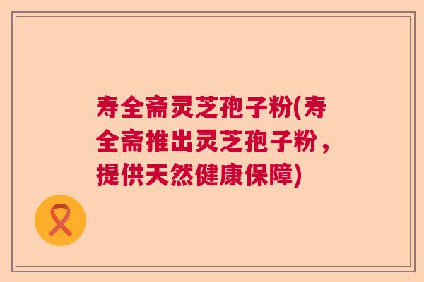 寿全斋灵芝孢子粉(寿全斋推出灵芝孢子粉，提供天然健康保障)