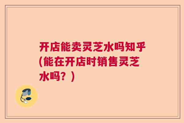 开店能卖灵芝水吗知乎(能在开店时销售灵芝水吗？)