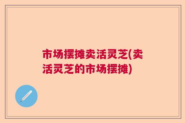 市场摆摊卖活灵芝(卖活灵芝的市场摆摊)
