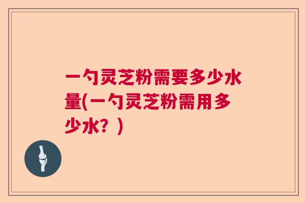 一勺灵芝粉需要多少水量(一勺灵芝粉需用多少水？)