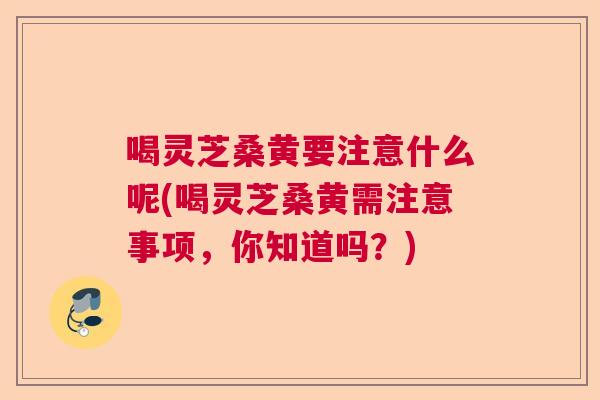喝灵芝桑黄要注意什么呢(喝灵芝桑黄需注意事项，你知道吗？)