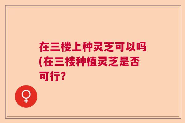 在三楼上种灵芝可以吗(在三楼种植灵芝是否可行？