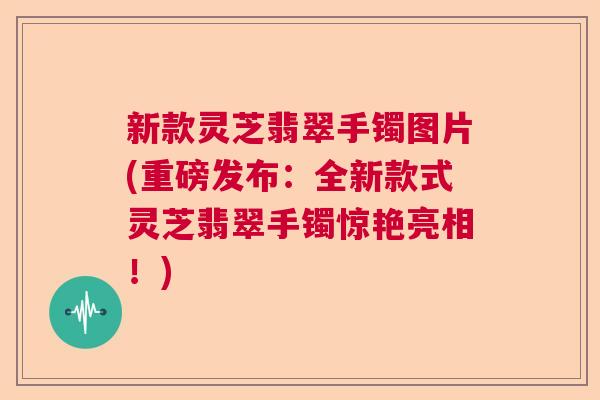 新款灵芝翡翠手镯图片(重磅发布：全新款式灵芝翡翠手镯惊艳亮相！)