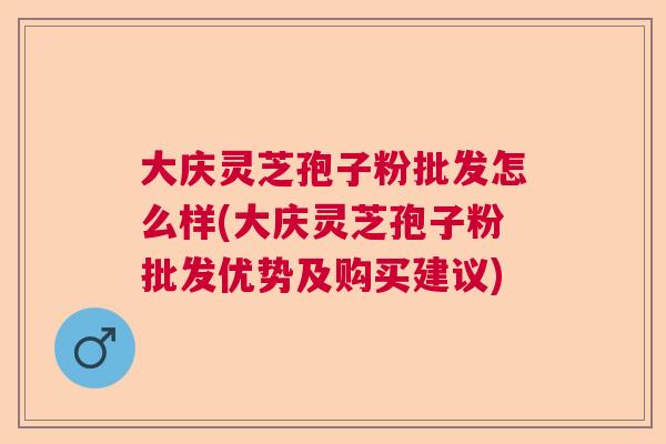 大庆灵芝孢子粉批发怎么样(大庆灵芝孢子粉批发优势及购买建议)