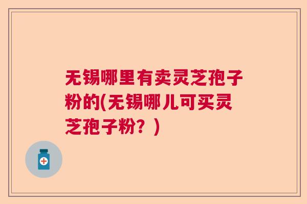 无锡哪里有卖灵芝孢子粉的(无锡哪儿可买灵芝孢子粉？)