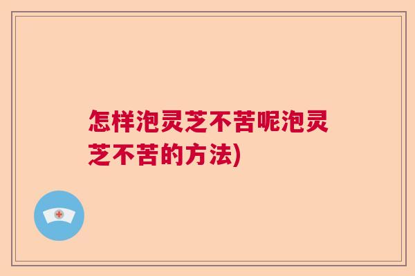 怎样泡灵芝不苦呢泡灵芝不苦的方法)