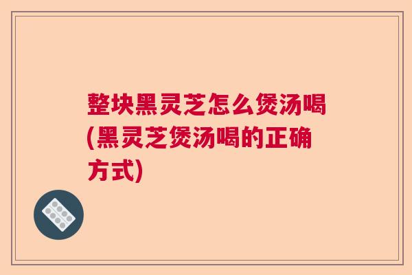 整块黑灵芝怎么煲汤喝(黑灵芝煲汤喝的正确方式)