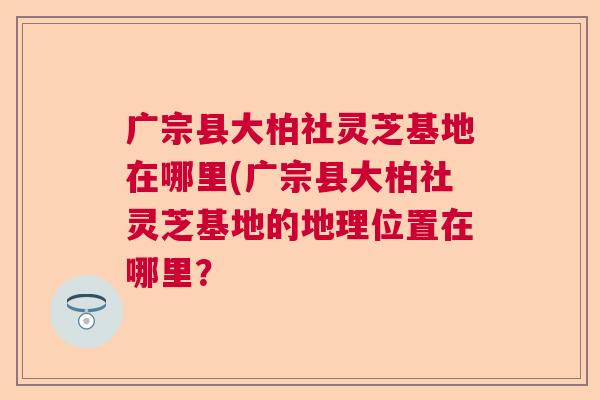 广宗县大柏社灵芝基地在哪里(广宗县大柏社灵芝基地的地理位置在哪里？