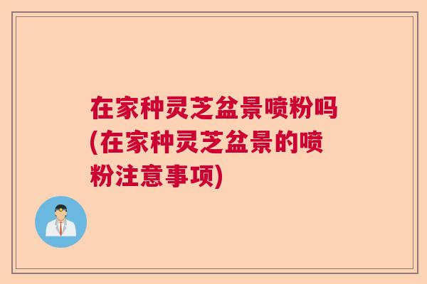 在家种灵芝盆景喷粉吗(在家种灵芝盆景的喷粉注意事项)