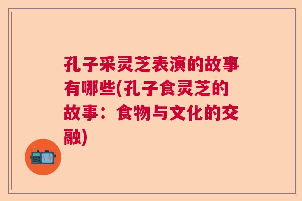 孔子采灵芝表演的故事有哪些(孔子食灵芝的故事：食物与文化的交融)