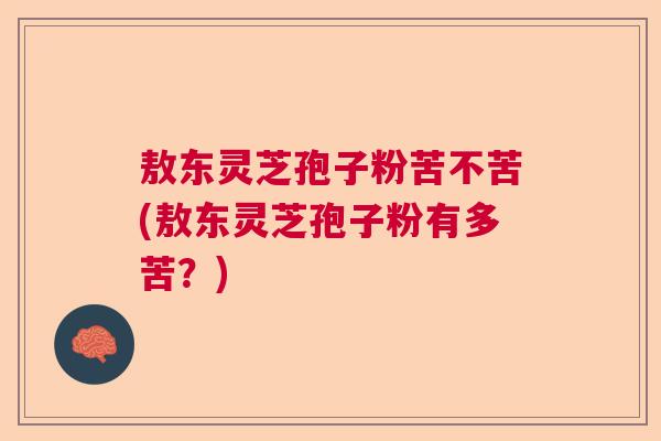 敖东灵芝孢子粉苦不苦(敖东灵芝孢子粉有多苦？)
