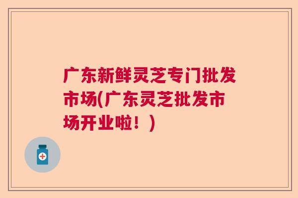 广东新鲜灵芝专门批发市场(广东灵芝批发市场开业啦！)