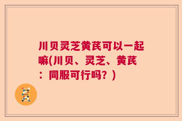 川贝灵芝黄芪可以一起嘛(川贝、灵芝、黄芪：同服可行吗？)