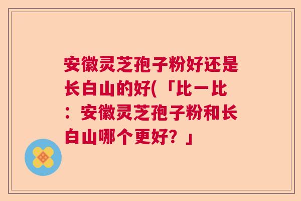 安徽灵芝孢子粉好还是长白山的好(「比一比：安徽灵芝孢子粉和长白山哪个更好？」