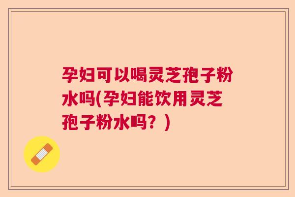 孕妇可以喝灵芝孢子粉水吗(孕妇能饮用灵芝孢子粉水吗？)