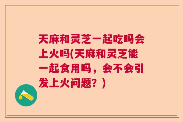 天麻和灵芝一起吃吗会上火吗(天麻和灵芝能一起食用吗，会不会引发上火问题？)