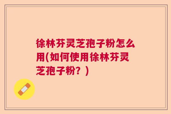 徐林芬灵芝孢子粉怎么用(如何使用徐林芬灵芝孢子粉？)