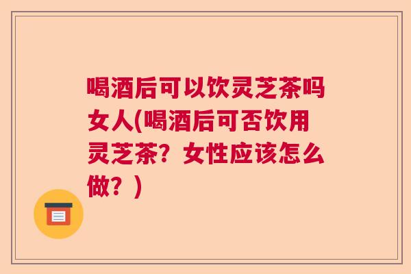 喝酒后可以饮灵芝茶吗女人(喝酒后可否饮用灵芝茶？女性应该怎么做？)