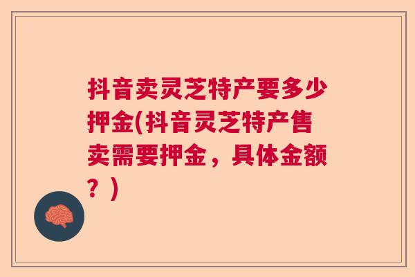 抖音卖灵芝特产要多少押金(抖音灵芝特产售卖需要押金，具体金额？)