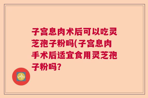 子宫息肉术后可以吃灵芝孢子粉吗(子宫息肉手术后适宜食用灵芝孢子粉吗？