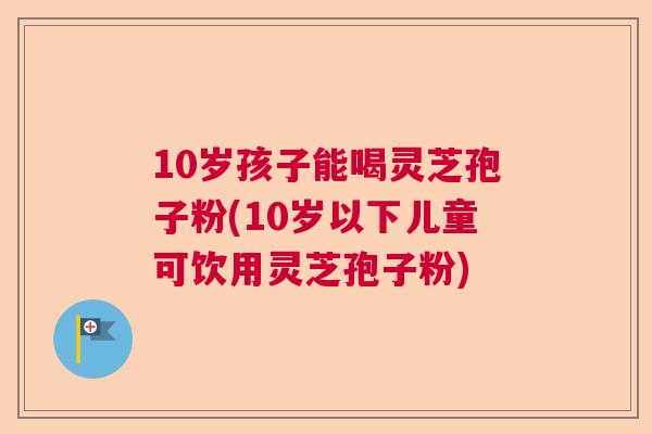 10岁孩子能喝灵芝孢子粉(10岁以下儿童可饮用灵芝孢子粉)