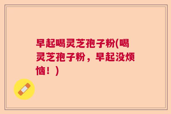 早起喝灵芝孢子粉(喝灵芝孢子粉，早起没烦恼！)