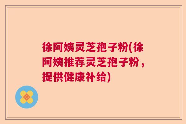 徐阿姨灵芝孢子粉(徐阿姨推荐灵芝孢子粉，提供健康补给)