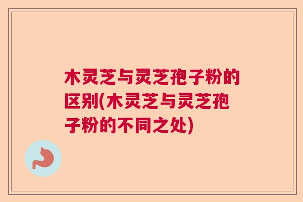 木灵芝与灵芝孢子粉的区别(木灵芝与灵芝孢子粉的不同之处)