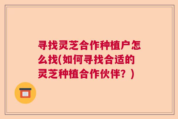 寻找灵芝合作种植户怎么找(如何寻找合适的灵芝种植合作伙伴？)