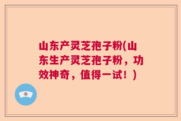 山东产灵芝孢子粉(山东生产灵芝孢子粉，功效神奇，值得一试！)