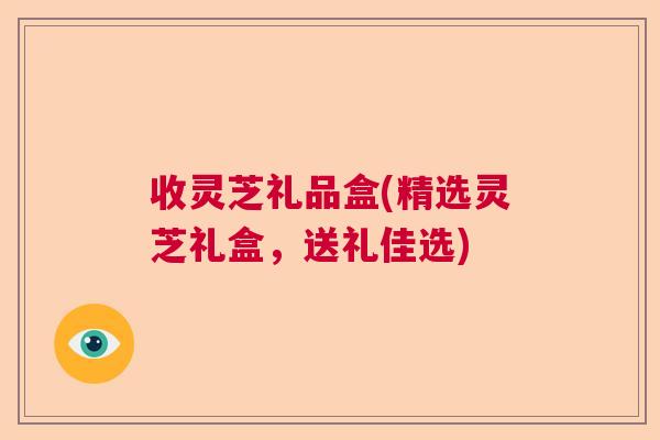 收灵芝礼品盒(精选灵芝礼盒，送礼佳选)