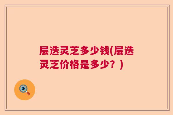 层迭灵芝多少钱(层迭灵芝价格是多少？)