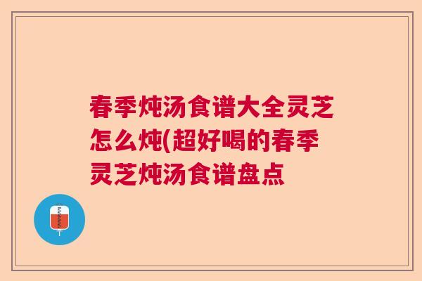 春季炖汤食谱大全灵芝怎么炖(超好喝的春季灵芝炖汤食谱盘点