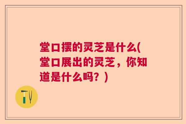 堂口摆的灵芝是什么(堂口展出的灵芝，你知道是什么吗？)