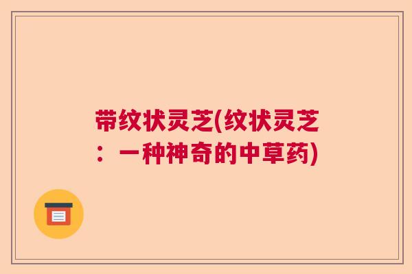 带纹状灵芝(纹状灵芝：一种神奇的中草药)