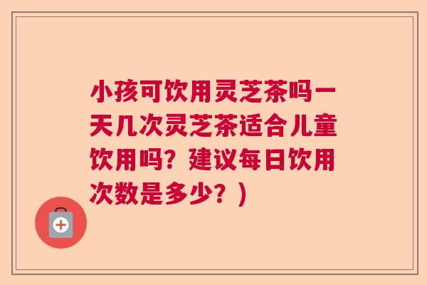 小孩可饮用灵芝茶吗一天几次灵芝茶适合儿童饮用吗？建议每日饮用次数是多少？)