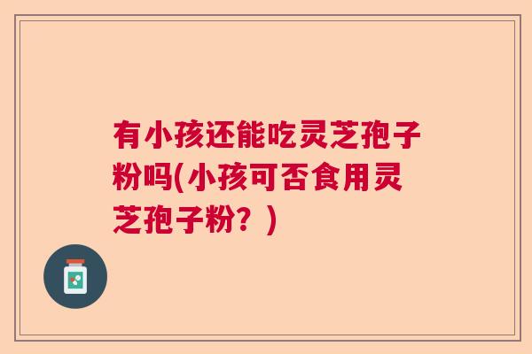 有小孩还能吃灵芝孢子粉吗(小孩可否食用灵芝孢子粉？)