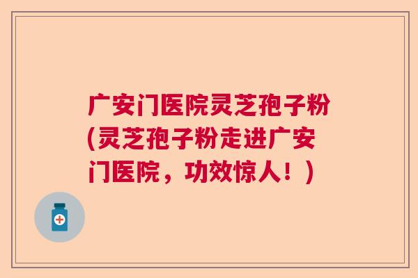 广安门医院灵芝孢子粉(灵芝孢子粉走进广安门医院，功效惊人！)