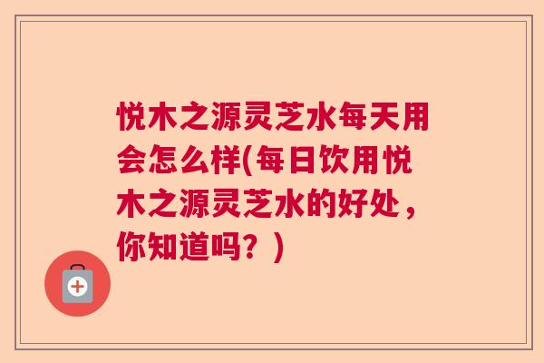 悦木之源灵芝水每天用会怎么样(每日饮用悦木之源灵芝水的好处，你知道吗？)