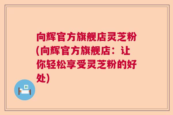 向辉官方旗舰店灵芝粉(向辉官方旗舰店：让你轻松享受灵芝粉的好处)