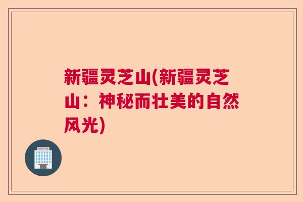新疆灵芝山(新疆灵芝山：神秘而壮美的自然风光)