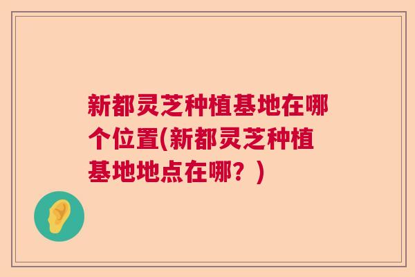 新都灵芝种植基地在哪个位置(新都灵芝种植基地地点在哪？)