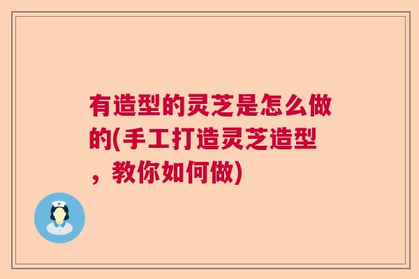 有造型的灵芝是怎么做的(手工打造灵芝造型，教你如何做)