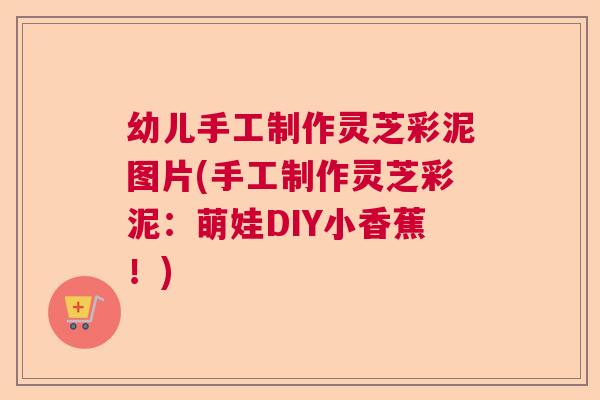 幼儿手工制作灵芝彩泥图片(手工制作灵芝彩泥：萌娃DIY小香蕉！)