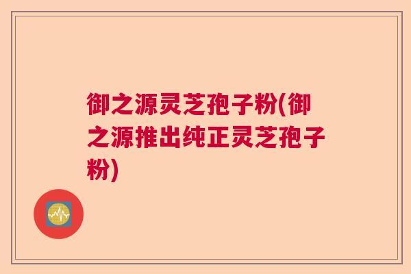 御之源灵芝孢子粉(御之源推出纯正灵芝孢子粉)
