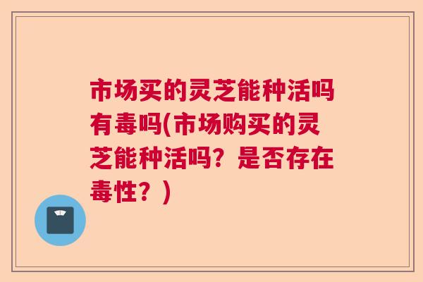 市场买的灵芝能种活吗有毒吗(市场购买的灵芝能种活吗？是否存在毒性？)
