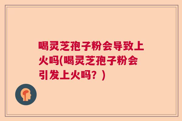 喝灵芝孢子粉会导致上火吗(喝灵芝孢子粉会引发上火吗？)