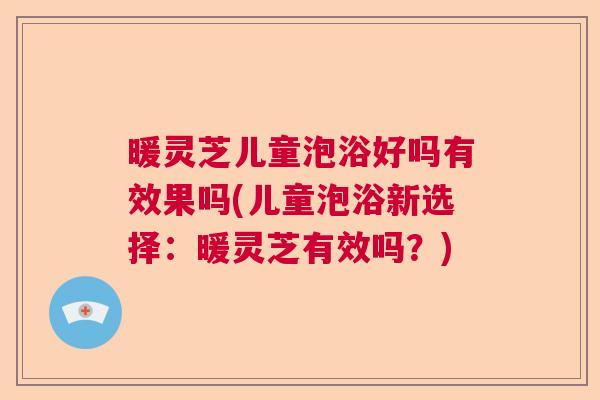 暖灵芝儿童泡浴好吗有效果吗(儿童泡浴新选择：暖灵芝有效吗？)