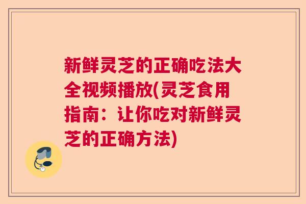 新鲜灵芝的正确吃法大全视频播放(灵芝食用指南：让你吃对新鲜灵芝的正确方法)